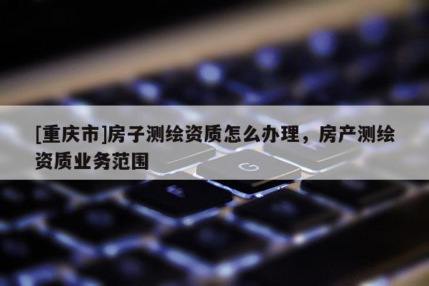 [重慶市]房子測繪資質怎么辦理，房產測繪資質業務范圍
