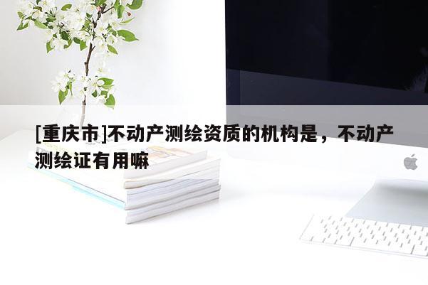 [重慶市]不動(dòng)產(chǎn)測(cè)繪資質(zhì)的機(jī)構(gòu)是，不動(dòng)產(chǎn)測(cè)繪證有用嘛