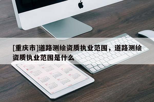 [重慶市]道路測繪資質執業范圍，道路測繪資質執業范圍是什么