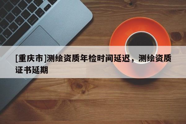 [重慶市]測繪資質年檢時間延遲，測繪資質證書延期