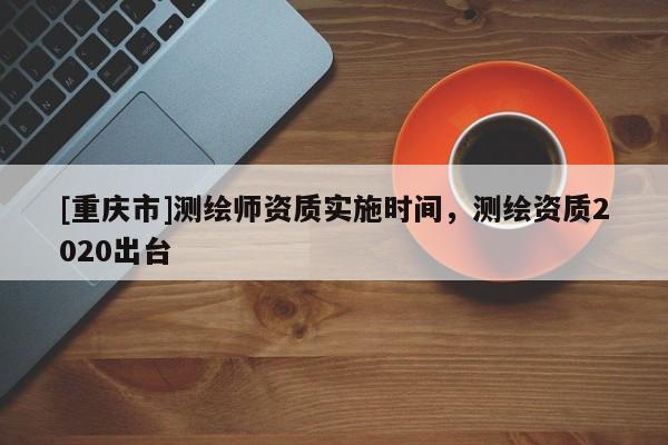 [重慶市]測繪師資質實施時間，測繪資質2020出臺