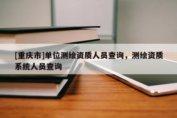 [重慶市]單位測繪資質人員查詢，測繪資質系統人員查詢