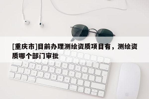 [重慶市]目前辦理測繪資質項目有，測繪資質哪個部門審批
