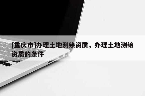 [重慶市]辦理土地測(cè)繪資質(zhì)，辦理土地測(cè)繪資質(zhì)的條件