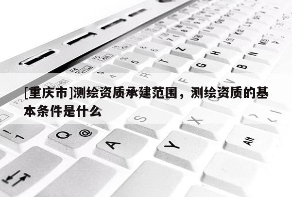 [重慶市]測繪資質承建范圍，測繪資質的基本條件是什么