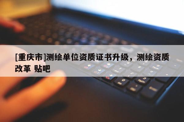 [重慶市]測繪單位資質(zhì)證書升級，測繪資質(zhì)改革 貼吧