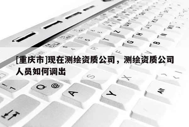 [重慶市]現在測繪資質公司，測繪資質公司人員如何調出