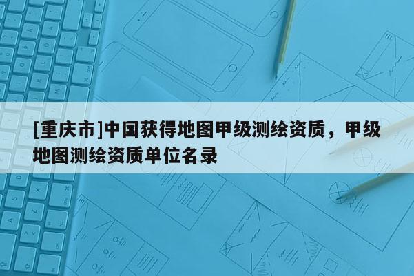 [重慶市]中國獲得地圖甲級測繪資質，甲級地圖測繪資質單位名錄