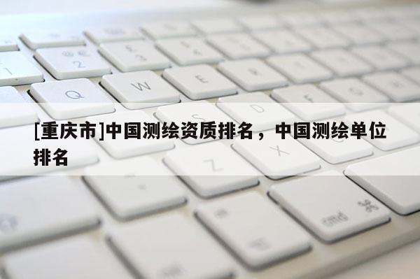 [重慶市]中國測繪資質排名，中國測繪單位排名