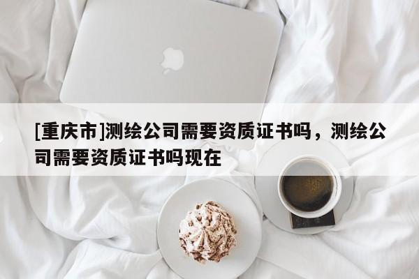 [重慶市]測繪公司需要資質證書嗎，測繪公司需要資質證書嗎現在