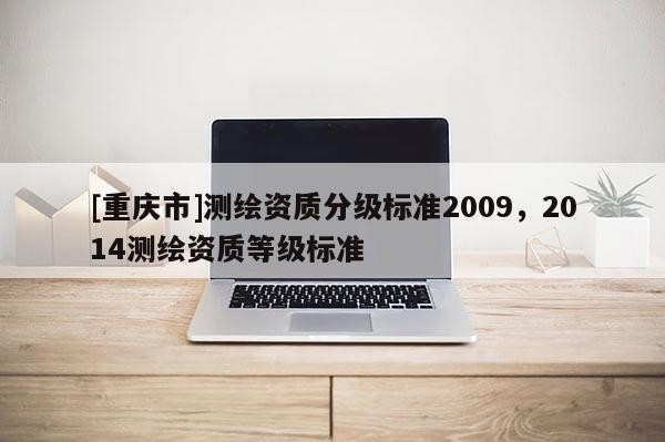 [重慶市]測(cè)繪資質(zhì)分級(jí)標(biāo)準(zhǔn)2009，2014測(cè)繪資質(zhì)等級(jí)標(biāo)準(zhǔn)