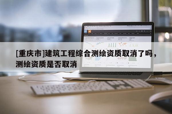 [重慶市]建筑工程綜合測繪資質取消了嗎，測繪資質是否取消
