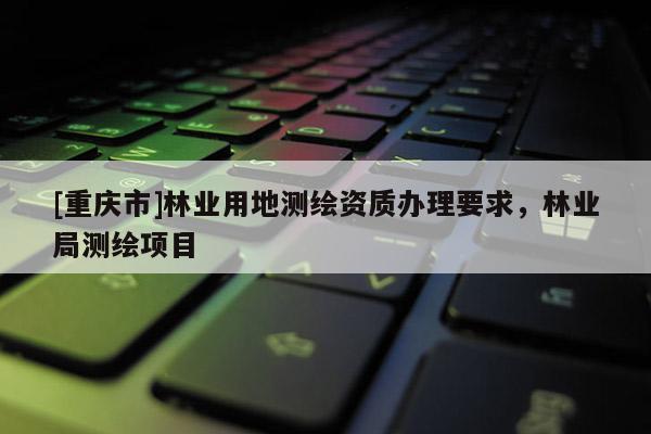 [重慶市]林業(yè)用地測(cè)繪資質(zhì)辦理要求，林業(yè)局測(cè)繪項(xiàng)目