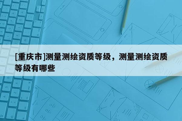 [重慶市]測量測繪資質等級，測量測繪資質等級有哪些