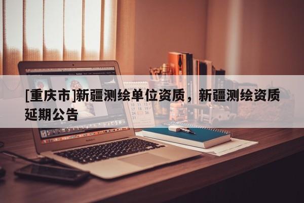 [重慶市]新疆測繪單位資質(zhì)，新疆測繪資質(zhì)延期公告