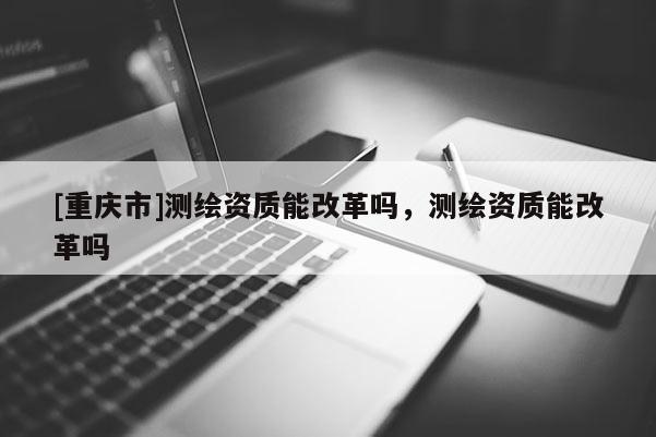 [重慶市]測繪資質能改革嗎，測繪資質能改革嗎