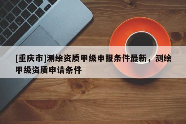 [重慶市]測繪資質甲級申報條件最新，測繪甲級資質申請條件