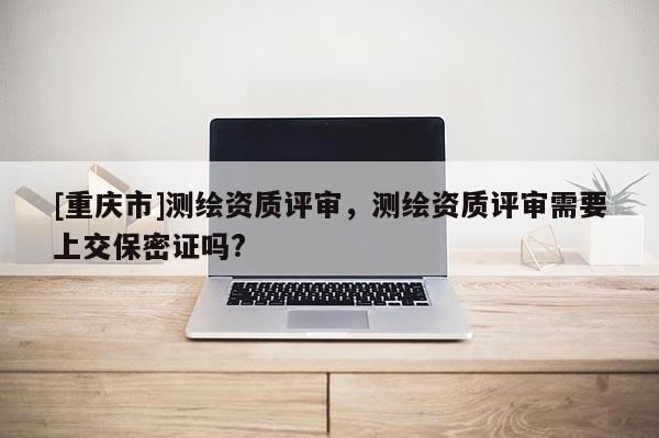 [重慶市]測繪資質評審，測繪資質評審需要上交保密證嗎?