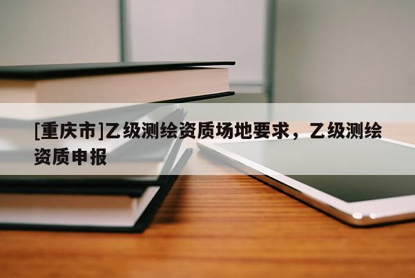 [重慶市]乙級測繪資質場地要求，乙級測繪資質申報