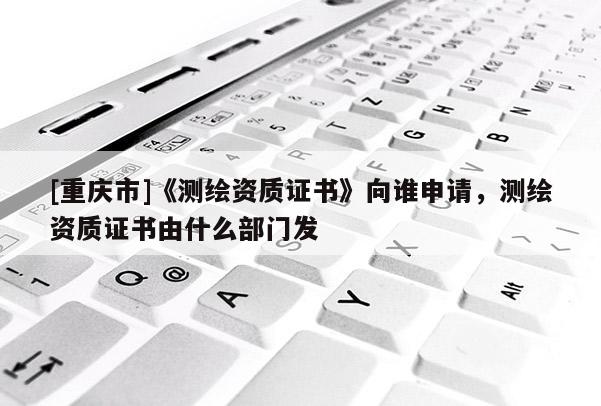 [重慶市]《測繪資質證書》向誰申請，測繪資質證書由什么部門發