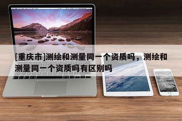 [重慶市]測繪和測量同一個資質嗎，測繪和測量同一個資質嗎有區(qū)別嗎