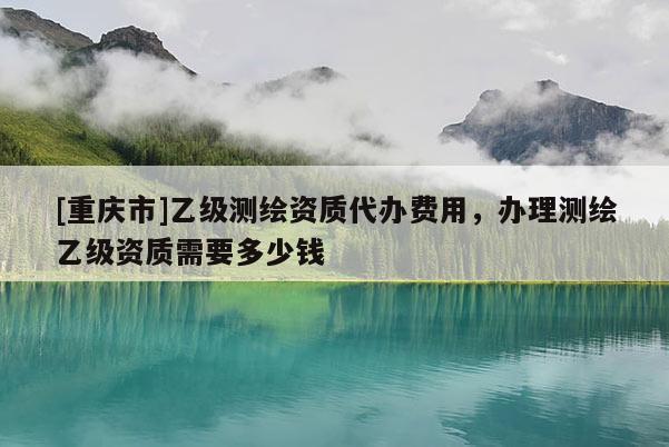 [重慶市]乙級(jí)測(cè)繪資質(zhì)代辦費(fèi)用，辦理測(cè)繪乙級(jí)資質(zhì)需要多少錢
