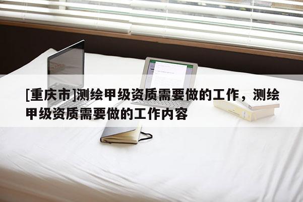 [重慶市]測繪甲級資質(zhì)需要做的工作，測繪甲級資質(zhì)需要做的工作內(nèi)容