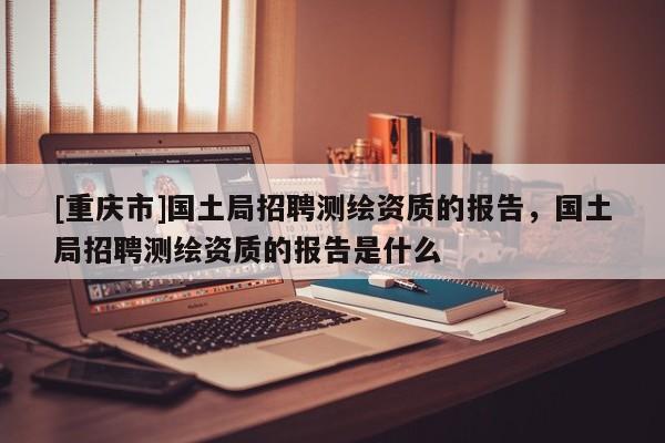 [重慶市]國土局 *** 測繪資質的報告，國土局 *** 測繪資質的報告是什么