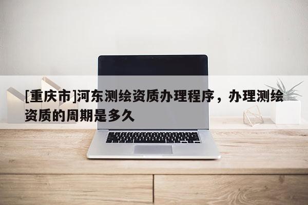 [重慶市]河東測繪資質辦理程序，辦理測繪資質的周期是多久