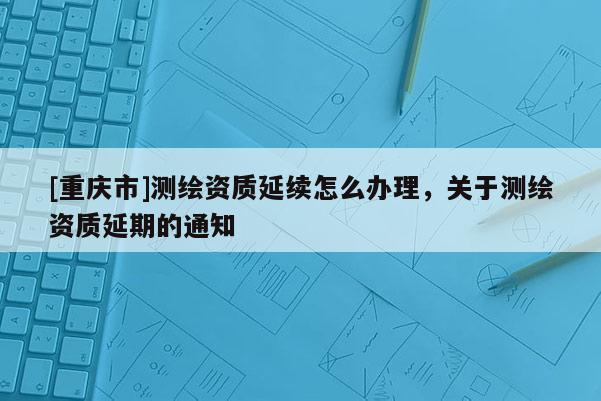 [重慶市]測繪資質(zhì)延續(xù)怎么辦理，關(guān)于測繪資質(zhì)延期的通知