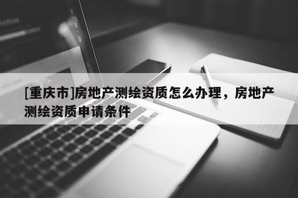 [重慶市]房地產測繪資質怎么辦理，房地產測繪資質申請條件