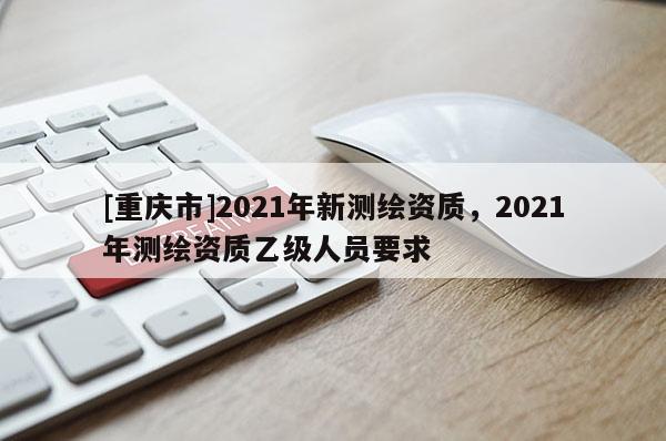 [重慶市]2021年新測繪資質，2021年測繪資質乙級人員要求