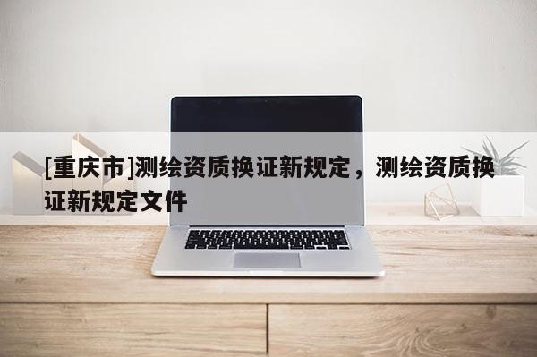 [重慶市]測繪資質換證新規定，測繪資質換證新規定文件