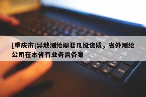 [重慶市]異地測繪需要幾級資質，省外測繪公司在本省有業務需備案