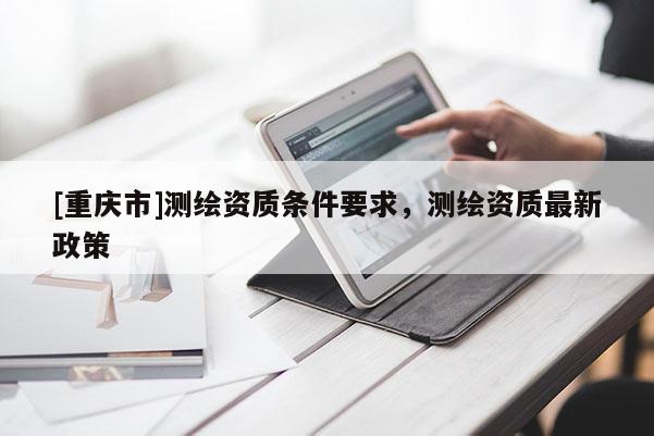 [重慶市]測繪資質條件要求，測繪資質最新政策