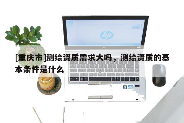 [重慶市]測繪資質需求大嗎，測繪資質的基本條件是什么
