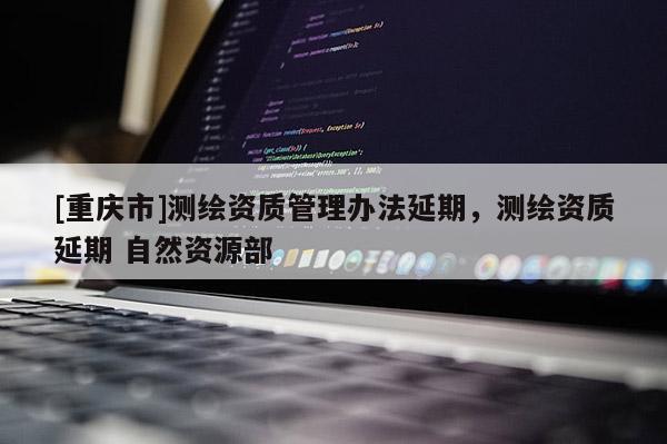 [重慶市]測繪資質管理辦法延期，測繪資質延期 自然資源部