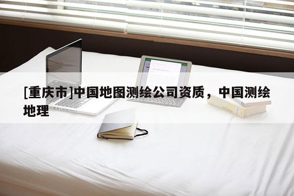 [重慶市]中國地圖測繪公司資質，中國測繪地理