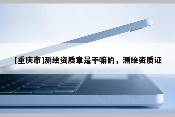 [重慶市]測繪資質章是干嘛的，測繪資質證