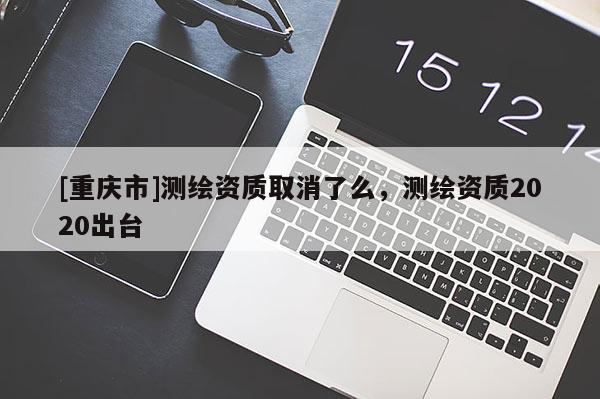[重慶市]測繪資質取消了么，測繪資質2020出臺
