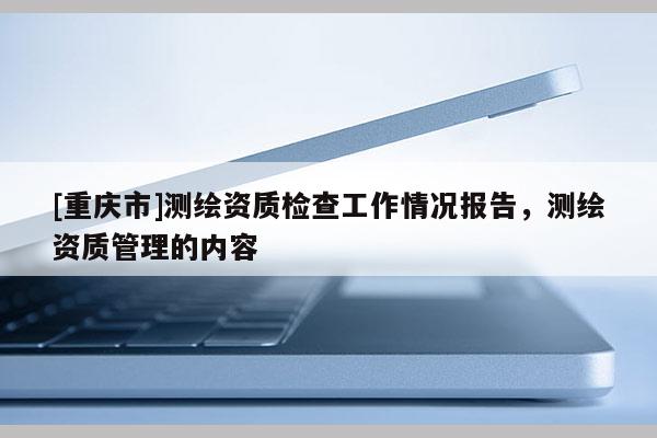 [重慶市]測繪資質檢查工作情況報告，測繪資質管理的內容