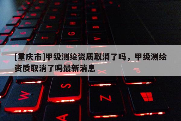 [重慶市]甲級測繪資質取消了嗎，甲級測繪資質取消了嗎最新消息