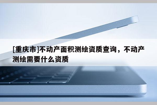 [重慶市]不動(dòng)產(chǎn)面積測(cè)繪資質(zhì)查詢，不動(dòng)產(chǎn)測(cè)繪需要什么資質(zhì)