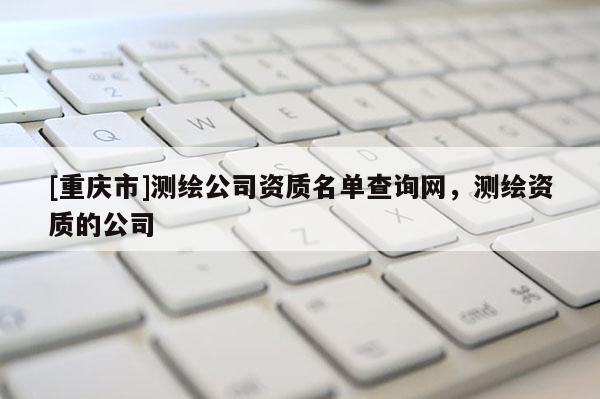 [重慶市]測(cè)繪公司資質(zhì)名單查詢網(wǎng)，測(cè)繪資質(zhì)的公司