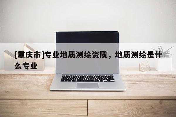 [重慶市]專業(yè)地質(zhì)測繪資質(zhì)，地質(zhì)測繪是什么專業(yè)