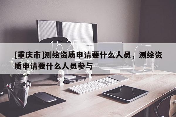 [重慶市]測繪資質申請要什么人員，測繪資質申請要什么人員參與