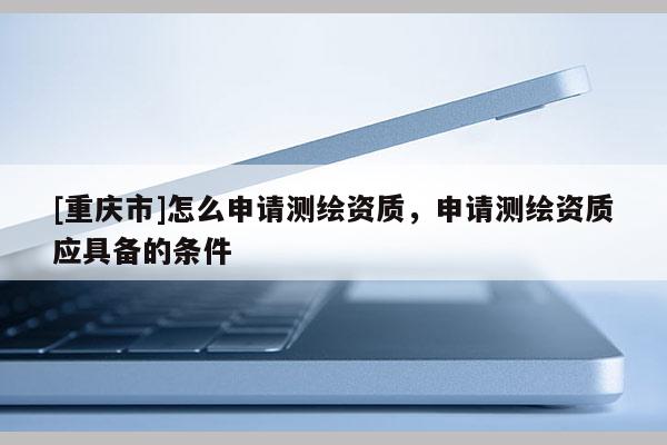 [重慶市]怎么申請測繪資質，申請測繪資質應具備的條件