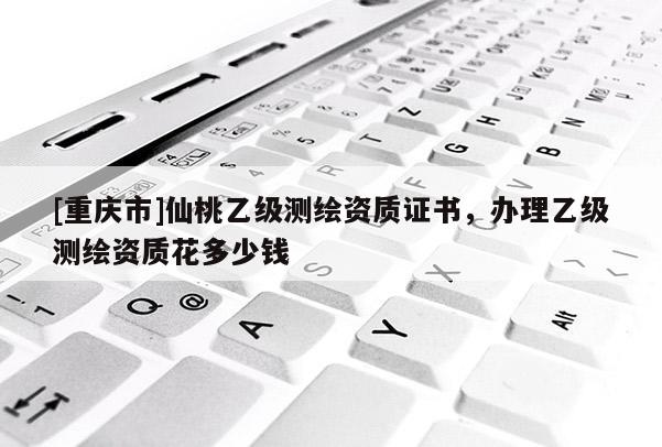 [重慶市]仙桃乙級測繪資質證書，辦理乙級測繪資質花多少錢