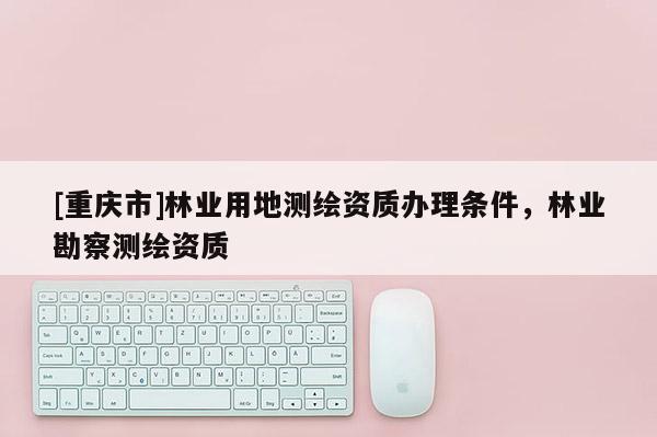 [重慶市]林業(yè)用地測繪資質(zhì)辦理條件，林業(yè)勘察測繪資質(zhì)