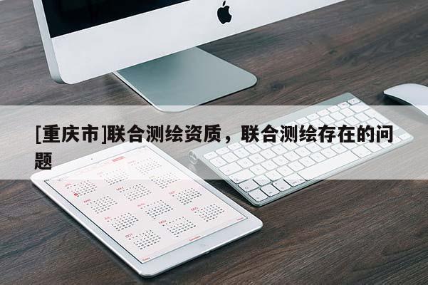 [重慶市]聯(lián)合測繪資質(zhì)，聯(lián)合測繪存在的問題